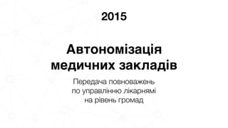 2015
Автономізація 
медичних закладів
Передача повноважень 
по управлінню лікарнямі 
на рівень громад
 