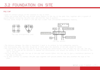 3.2 FOUNDATION ON SITE
WONG KAI CHIANG -25-
PILE CAP
-Used to connect groups of the columns on top of them.
-These pile groups with the cap provide some stability to the top of the piles that, together with a system of
ground beams connecting the pile caps, will hold the tops in position.
-Provide some margin of safety if one pile has a lower than anticipated loadbearing capacity.
-The distance between the piles is important if each is to achieve its full loadbearing capacity.
-For end-bearing piles the piles should be at least twice the diameter of the pile center to center.
-The connection to the pile cap will be made by taking the reinforcement from the pile into the cap. The top
meter of the pile will be removed to expose the reinforcement and ensure the quality of the concrete at the
top of the pile.
-The cap will be cast with the top of the pile itself around 50mm into the cap to give a mechanical restraint to
the top of the pile.
-It is then common to connect the pile caps together with ground beams that also stabilize the tops of the
piles.
Pile cap arrangements used
Pile cap section
 