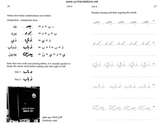 26 Unit 6
Notice how these combinations are written:
Printed form Handwritten form
-4 ___..N__ =J+ ...... ~
•
.J..)-1
__,).__L =J+,;+..,.,•
. __o..i_I.S.J =(S+.i
- -,-,4.j
•
_,-,1_.J_ = ...... +I+ ...... +.i• •
Lr.!..l.:! c>:~- - 0+..S+J+(S
Note that even with non-joining letters, it is usually quicker to
finish the whole word before adding any dots right to left:
Step 10 ..... L..)
Step 2: ..... L. j
• •
~ .'I~ ~~ barTd tadi
(Ordinary mail)
Unit 6 27
Practise tracing aod then copying the words.
...,., ...,.,• •
.. -
www.uz-translations.net
 
