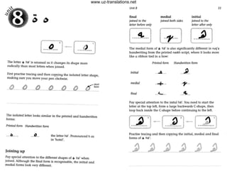 The letter 0 ha' is unusual as it changes its shape more
radically than most letters when joined.
First practise tracing and then copying the isolated letter shape,
makmg sure you move your pen clockwise.
----_._---
The isolated letter looks similar in the printed and handwritten
forms:
Printed form Handwritten fonn
___0____ _..(1...
Joining up
the letter ha'. Pronounced h as
in 'hotel'.
Pay special attention to the different shapes of 0 ha' when
joined. Although the final fonn is recognisable, the initial and
medial forms look very different.
Unit 8
final
joined co the
letter before only
medial
joined both sides
initial
joined to the
letter after only
35
The medial form of 0 ha' is also significantly different in ruq'a
handwriting from the printed naskh script, where it looks more
like a ribbon tied in a bow:
Printed ronn Handwritten fonn
initial --""'--- --~-
medial
--+-- -'1' --
final __L __ __41..__
Pay special attention to the inital ha'. You need to start the
letter at the top left, fonn a large backwards C-shape, then
loop back inside the C-shape before continuing to the left.
Practise tracing and then copying the initial, medial and final
fonns of 0 ha':
www.uz-translations.net
 
