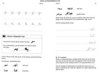 36 UnitS
'____tl._
- ---- ----
• -- - _.--------_._-----.Moster calligrapher tips
---- -. - ----------
The final ha' can be also be written like this: /-*'
So '-:-' followed by ~ can be written in in either of these
two ways:
---~-----------~----•
Look at these words with tt ha' in the printed and handwritten
forms:
Printed form Handwritten form
. •
.>+> -4'--- nahr river
---~--- huna here
UnitS 37
-~-'-- wajh face
~-'-*-- jawahir jewels
Notice how the initial ~ curves round the other way into the
shope of the following ha' in the handwritten J]/' (river).
Practise writing those words.
•
----------~4'-V-'L'-
- - - - - -
- -----------
~ ta' marbota
There is a special feminine ending which looks like ~ ha' with
two dots on top: .i. This only ever appears at the end of words
and is known as ta' marbGta ('tied t'). It is pronounced a or at.
The ta' marbota is handwritten in exactly the same way as a
final or isolated ~ ha', with the addition of a dash representing
the two dots:
www.uz-translations.net
 