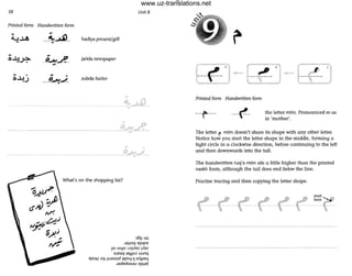 38 Unit 8
Printed form Handwritten form
__~-"'l_
•
hadfya present/gift
jarlda newspaper
zubda butter
~
- - --P"""t"; .
What's on the shopping list?
s6!J un
J,mnq epqnz
110 ;JA!lO UlJlAl?Z lAin
SUI!<X1 iJ<ljJO:J uunq
epOH lOj lUils<JJd ~pn4-!1 e,.{'!p114
JadedsMilu epIJe!
Printed form Handwritten form
---t --- the letter mTm. Pronounced m as
in 'mother',
The letter f" mTm doesn't shore its shape with any other letter.
Notice how you start the letter shape in the middle, forming a
tight circle in a clockwise direction, before continuing to the left
and then downwards into the tail.
The handwritten ruq'a mTm sits Q little higher than the printed
naskh form, although the tail does end below the line.
Practise tracing and then copying the letter shape.
- - _...._ - - - -
www.uz-translations.net
 