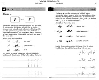42 extra: hamzD
The Arabic hamza (...) is sometimes described as a 'half-letter'.
It represents the short intake of breath that an English
speaker would naturally make before a word starting with a
vowel (e.g. 'instant', 'egg'). In Arabic script, the hamza is
usually written together with an alif when a word starts with
a vowel: above the alif if the vowel is a/aa or ufu and below if
the vowel is iii:
Printed form Handwritten form
<
.....1 ab father
umm mother
in if
Try writing the hamza, first by itself ond then above and
under an alit. Complete the alit first before adding the hamza:
- - -----_._- JJJJ_J_
$ j J j j
I I I I I
I- - -----------,
extra: hamzD 43
The hamza (...) can also appear in the middle of a word
representing a short pause, or at the end of a word when it has
the effect of cutting off the previous sound. In these cases, the
hamza can also be found written on a waw (,), on a ya' willhout!
dots (~/ ls), or by itself on the line (j:.):
Printed form Handwritten form
,<
1-
~I",:; -- ('~- taw'am twin
~I~ _":M'_ jara'id newspapers
--4 . ..1--N_ . bad' beginning
•
< ,
..,...l,J,! -......~~- yu'addib to punish
•
Practise these words containing the hamza. Write the whole
word first and then add the hamza along with any dots.
- -
• •
www.uz-translations.net
 