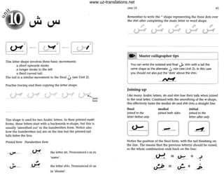 This letter shape involves three basic movements:
a short upwards stroke
a longer stroke to the left
a final curved tail.
The tail is a similar movement to the final U (see Unit 2).
Practise tracing and then copying the letter shape.
f' r-:__~- start
h, re
This shape is used for two Arabic letters. In their printed naskh
forms, these letters start with a backwards w-shape, but this is
usually 'smoothed out' in the handwritten form. Notice also
how the handwritten tail sits on the line but the printed tail
falls below the line.
Printed form Handwritten form
- ~ --- -- ~- the letter sin. Pronounced s as in
'same'.
•--U"- --- the letter shin. Pronounced sh as
in 'shame'.
Unit 10 45
Remember to write the A shape representing the three dots over
the shin after completing the main letter or word shape.
.... Master calligrapher tips I
--'~----~I
You can write the isolated and final ~ shin with a tail the
same shape as the alternate U nOn (see Unit 2). In this case
I you should not also put the 'dots' above the shin:
l n~_
Joining up
.,
Like many Arabic letters, sin and shin lose their tails when joined
to the next letter. Combined with the smoothing of the w-shape,
this effectively turns the medial sin and shin into a straight line.
final
joined to the
letter before only
medial
joined both sides
initial
joined to the
letter after only
Notice the position of the final form, with the tail finishing on
the line. The means that the previous letter(s) should be raised,
so the whole combination ends bock on the line:
--~- _~___ + _.l_
•
,. .
_c.£.?_ ,. +
~ -
•
- ~--
www.uz-translations.net
 