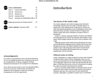 Letter combinations
Unit 17 General principles
Unit 18 Joining to t
Unit 19
75
76
79
83
Unit 20
Unit 21
Joining to {"
Joining to final 86
Summary of combinations with -! 89
Write on! Activities for further practice 93
Arabic alphabet Summary table 111
Acknowledgements
The authors and publishers wish to thank the following
for use of copyright material: Dar Assayad for the use of
the masthead from Ai Anwar newspaper; Professor
Mohammed Hamaam (or the sample of his calligraphy.
Every effort has been made to trace all copyright holders,
but if any have been inadvertently overlooked, the
publishers will be pleased to make the necessary
arrangements at the first opportunity.
Introduction
The history of the Arabic script
The Arabic alphabet and written language has remained
remarkably constant since the sixth or seventh century AD,
largely due to the unifying factor of the Qur'an. There is no
clear documented progression in the development of the script
before this time and only a limited number of original pre-
Islamic Arabic texts exist, sometimes as scraps of stone or
parchment.
Arabic is a Semitic language related to Aramaic and Hebrew.
The language has its roots in the nomadic oral tradition of the
desert, which largely explains the lack of early examples of the
Script.
Although spoken Arabic dialects have diverged in the same
way that Romance languages such as Italian and French have
diverged from Latin, the Modem Standard Arabic of today's
media is close to the language of the Qur'an and Classical
literature. The spelling and grammar have not changed
significantly over the centuries.
Different styles of writing
Arabic calligraphy is a highly respected art form with hundreds
of different styles. Many of these calligraphic styles a re very
ornate and intended more for decoration than comprehension.
The calligrapher relies on the reader already knowing the text,
often a verse from the Qur'an, and can concentrate on making
the sCript as beautiful and balanced as possible.
As for as everyday written Arabic is concerned, there are two
significant styles: naskh, the basic script used for most printed
material; and ruq'a, the script used for most handwritten
material. Although it is possible to typeset ruq'a or handwrite
www.uz-translations.net
 