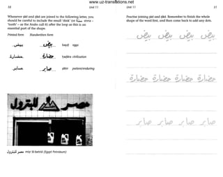 50 Unit 71
Whenever ~ad and 93d are joined to the following letter, you
should be careful to include the small 'dink' (or ~ sinna -
'tooth' - as the Arabs coil It) after the loop as this is an
essential part of the shape.
Printed form Handwritten form
...-.. bayc;J eggs
..~.~.. l)ac;Jara civilisation
....(...P.... ~abir patient/enduring
JJ~ ~ mi~r IiI-betrOI (Egypt Petroleum)
•
Unit 71 57
Practise joining ~d and !;lad. Remember to finish the whole
shape of the word first, and then come back to add any dots.
• • • •
~-~,. ,. <A....
..r~•
www.uz-translations.net
 
