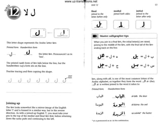 'lJ
r~ - ~~ ~- ----
This letter shape represents the Arabic letter lam:
Printed form Handwritten form
--J --- -y -- the letter lam. Pronounced I as in
'less'.
The printed naskh form of lam falls below the line, but the
handwritten ruq'a form sits on the line.
Practise tracing a nd then copying the shape.
Joining up
start
~""-here
The lam looks somewhat like a mirror image of the English
letter 'I' and is formed In a similar way, but in the reverse
direction. As with a joined-up English 'I', you must take your
pen to the top of the medial and final lam first, before returning
down the same path and continuing to the left.
•
Unit 12
final
joined to the
letter before only
medial
joined both sides
(...1--'
. . Master calligrapher tips
initial
joined to the
letter after only
I
When you join to a final lam, the initialletter(s) are raised,
joining to the middle of the lam, with the final tail of the lam
ending back on the line:
_~_ =J+o __U:_= J + '="
_Jt_=J+ t ~=J+U"
lam, along with alit, is one of the most common letters of the
Arabic alphabet, as together they form the word ...JI ai- (the).
...JI al- is written joined to the word it refers to:
Printed form Handwritten form
....~I. . ___¥_~t al-bab the door
L~I
-~~~- al-bOma the owl
o..l.!.>ll i.-....;LI_ az-zubda* the butter
• al- is pronounced as az- in this combination.
53
www.uz-translations.net
 