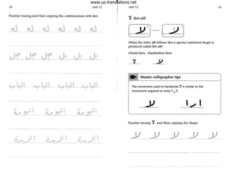 54 Unit 12
Practise tracing and then copying the combinations with lam.
-~---~- _&_-g,}
wlJl .....lJl• • •
- - - - - - - - - - - ---- --------
- . • ~ .1
0,..,..,./ I O,..A;./
--~-- ---==-.------
I
I
Unit 12
'f lam-aliI
When the letter alit follows lam a special combined shape is
produced called lam-alif:
Printed form Handwritten form
__.'1..._ ___-V__
55
. . Master calligrapher tips
F-~----~~~~---------"-
The movement used to handwrite "'i is similar to the
movement required to write I J 1:
Practise tracing ":J and then copying the shape.
www.uz-translations.net
 