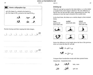 58 Unit 13
'-=1 Master calligrapher tips
-------1
.j is the shape of "":-' joined to the head of ..J.
J is the shape of the ujoined to the head of the ".
•
--~-- -~- --.2--•
--~--
Practise tracing and then copying the letter shapes.
start
, here
U '--
stort
., •...- here
Unit 13 59
Joining up
When fa' and qat are joined to the letter before, i.e. in the initial
or medial forms, their shape is identical. The only difference is
that fa ' has one dot and qat a dash, representing two dots. Pay
attention to how the loop is formed in the medial letter.
In the final form, the letters are a similar shape to their isolated
fonns.
final medial initial
joined to the
letter before only
joined both sides joined to the
letter aiter only
r · ---
L---'-- J
.-
1-__-'-__ J
Notice the difference in the height above the line of the previous
letter as it joins the final fa' and qat.
•
_k"!-- = ...j + ......
-'l.1._-= J + '-:-'
Compare these handwritten words with their printed forms:
Printed form Handwritten (orm
--~~- fariq team
--~-- qafl lock
www.uz-translations.net
 