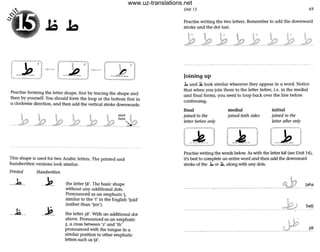 15
',I . -_;
Practise forming the letter shape, fi rst by tradng the shape and
then by yourself. You should form the loop at the bottom first in
a clockwise direction, and then add the vertical stroke downwards:
ThiSshape is llSed for two Arabic letters. The printed and
handwritten versions look similar.
Printed
----1.--
__J.;__
Handwritten
__.1?_
-~-
the letter ~a'. The basic shape
without any additional dots.
Pronounced as an emphatic~,
similar to the 't' in the English 'lold'
(rather than 'len').
the letter ~a'. With an additional dot
above. Pronounced as an emphatic
?-, a cross between 'z' and 'th'
pronounced with the tongue In a
similar position to other emphatic
letten; such as W.
Unit 15 69
Practise writing the two letters. Remember to add the downward
stroke and the dot last.
Joining up
.l:. and .l; look similar wherever they appear in a word. Notice
that when you join them to the letter before, i.e. in the medial
and final forms, you need to loop back over the line before
continuing.
final
joined to the
fetter before only
medial
joined both sides
initial
joined to the
letter after only
Practise writing the words below. As with the letter kaf (see Unit 14),
it's best to complete an entire word and then add the downward
stroke of the ..b or .1;, along with any dots.
-~,---~ taha
ban
----- - - - --~ ~I
www.uz-translations.net
 
