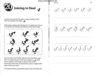 Joining to final tJ
In Unit 3 you saw how the initial ~ shape combines with a
final ya' to produce this shape: tJ'.
Other letters combine with the final ya' in a similar way. Look at
how the final ya' combines with these ten initial letter shapes:
___tS:! __tL_--~~-.- .- .-
•
--~----~-- --~-..- .- .-
-~- J ~ __<:l__-----_..- .- .- .-
Note the subtle sinna ('tooth') after the loop of the ~ad in ...r-.
This is an important part of the letter (compare to ~ on its
left), In addition, don't forget to add any dots and the
downwards stroke of the .b and ..s: after you have completed the
whole of the moin shape.
Try tracing and then copying those shapes. Start at the black dot.
J
I
I
,
II
I
•
I
Unit 20
... .. - ,.,.
... ... ... ... ...
- - - - - - -
87
..
... ... ...
www.uz-translations.net
 