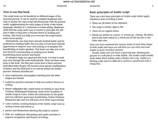 viii Introduction
How to use this book
This script book can be beneficial at different stages of the
learning process. It can be used by complete beginners who
wish to master the ruq'a script simultaneously with the printed
naskh, supplementing the early stages of study of the Arabic
language, whether in a classroom or home setting. Beginners
often find the script quite easy to master in principle but still
find it tokes a long time to become fluent in reading and
writing. This book can help you overcome the script barrier
much more quickly.
Alternatively, you may have already studied Arabic and be
proficient in reading naskh. But you may not yet have had the
opportunity to improve your own writing or to decipher the
handwriting of native speakers. This book can take you to the
next level by concentrating on making your Arabic
handwriting more mature and fluent.
At whatever stage you approach this book, it is best to work
your way through the units methodically. There are three main
parts to the book. The first part covers how to form and join
individual letter shapes; the second covers special combinations
of letters; and the third part is an activity section for further
practice. Features included are:
• clear explanation and graphics showing how the letter
shapes are formed
• numerous practice exercises to help you achieve fluency in
writing
• Master calligrapher tips:expert hints on writing in ruq'a from
Professor Mohammed Hamaam, head of the Academy of
Arabic Script in Cairo. Follow the instructions in this guide
and you will have good ruq'a handwriting. Follow Professor
Hamaam's tips and you will have even better ruq'a writing!
• 'extra' sections covering features of the Arabic script such as
writing vowels and hamza (..)
• photos and illustrations showing the script in context
• Write on!: additional stimulating and useful activities to
improve recognition and fluency of writing.
Introduction
Basic principles of Arabic script
There are a few basic principles of Arabic script which apply
whichever style of writing is used:
• There ore 28 letters in the alphabet.
• The sCript is written right to left.
• There are no capital letters.
• Words are written in cursive, or 'joined up', writing. All letters
join to the letter before in a word and all but six join to the
letter after also.
Once you have mastered the various forms of each letter shape
in both naskll and ruq'a you will find you can write and read
Arabic in most everyday contexts.
Finally, make sure you have a good ink pen, drawing pen,
gel pen or a soft pencil to write Arabic. The Arabic sCript usually
looks better when written with a thicker nib or tip. Arabic is a
flowing script and it is difficult to achieve a good hand with a
cheap biro.
www.uz-translations.net
 