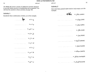 94 write on!
The Write on! section consists of additional activities designed
to provide further practice in handwriting and recognition. You
will find the answers to these activities on page 106.
Activity 1
Handwrite these combination of letters, as in the example.
=1+ ~
•
=o+~
=J+-J
=J+.:l
= 1+ J
=t+.:.
=(5+'-'
- .
write on!
Activity 2
Now write these printed naskh words in ruq'a script, as in the
example.
= .:.,tS... (sukkan)
= .:.~ What)
= .)l.b. (haff' r)
= ~ (shakl)
= d......i (uhibbak). .
= Jl..U (tasallul)
= .!llL.... (sab"ik)
= JiL:... (mashaghil)
= J~ I (al.jamal)
95
www.uz-translations.net
 