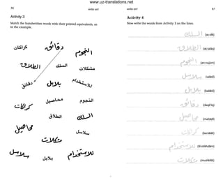 96 write on!
Activity 3
Match the handwritten words with their printed equivalents, as
in the example.
VJ1.kj, ~I ..,JI
cllV
~l.>-A ., " IJ
P'.:r.--
J~J ~
~J
c..::.....Ytb
~..J1...,
J.!~
write on! 91
Activity 4
Now write the words from Activity 3 on the lines.
~;S: ~ (an-nujOm).....r~ __.. ___ .__ _
•
(daqa'iq)
• J karrakat)
(lil-istikhdam)
(mushkilat)
www.uz-translations.net
 