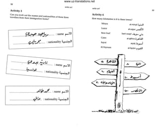98
write on!
Activity 5
Can you work out the names and nationalities of these three
travellers from their immigration forms?
(S~l'Y1':.../ :name ~~I......................... ,
.~ <' . I'ty ;;. , ':''> 11~...c......... :nationa ' - ' ...........................,.. -
-···························.~JA .....J L.: "I
' - . "......"'................. : name r'
- ,
..........................I:::......~.P........... :nationality ;( "";" II
.. . --
..........................................A~J.. . :name ~~I
..............................q:..~.. :nationality ;; J",·..... 11
write on!
Activity 6
How many kilometres is it to these tOwns?
Minya
Luxor
Beni Suef
Cairo
Asyut
AI Foyoum
al.minyol 4.W1
al-uq~ur ~"il
bani swayf ....i..,,J- ~
aJ-qahira ';.,;4liJl
asyl1t .b~i
al.fayOm r~I
~,
99
www.uz-translations.net
 