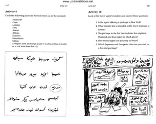 102 write on!
Activity 9
Circle the following places in the box below, as in the example:
Madrid v'
Crete
London
Peru
Aswan
Athens
Majorca
Mauritania
Oman
Liverpool (hint: the foreign sound 'v' is often written in Arabic
as a ..... fa' with three dots: .....)
.
t:..3_
- .
.:.:. ........N .Y~ I ~~- ......y
-. .'-
•
0-3~I i.J1..' c.:...w•
- u->'~1..,:,.....=.-. ~ u--t~L..,..
•
~,J..o(t> ..;......J .::.1........' J.......~• • • . -
write on! 103
Activity 10
Look at the travel agent's window and answer these questions:
1. Is the agent offering a package to New York?
2. What andent site is included in the travel package to
Aswan?
3. The package to the Far East includes five nights in
Thailand and four nights in which place?
4. How many nights can you stay in Berlin?
5. Which Japanese and European cities can you visit on
a five-star package?
(:'~
~~
~/
•
..~<.J~•=
,
www.uz-translations.net
 