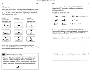 4 Unit 1
Joining up
Arabic is a cursive script: most Arabic letters a re written joined
up to the other letters in a word. Here is how the letter shape
for "':"" U and ~ looks when at the beginning, in the middle,
and at the end of a word:
final
joined to the
letter before only
t~ .~---]
~C. .l
- ---=-_.
medial
joined both sides
initial
joined to the
letter after only
[-:~----J --~--
~W
Notice how in the initial and medial positions, the dots
associated with the letter move to the right of the shape, sitting
above or under the right.hand curve.
...] Master calligrapher tips
The shape of the initial ba', ta' and tha' is one of the most
important in Arabic writing. The stroke is fundamental to
handwriting and forms the basis of a number of Arabic letter
shapes. Pay attention to the starting and finishing positions.
Unit 1
This letter shape can be joined together in different
combinations. Compare the printed and handwritten
combinations below:
Printed form Handwritten form
~ •--U-?--- ..:. + '-' .- (read right to left)
~
- +~ --'-:'--1--- - '-' ..::.
~
• - ..:. + +..::.~ _1---.M.I___ '-'
Practise copying the shapes without dots and then the
combinations of letters. Complete the whole combination from
right to left before adding any 'dots', also from right to left.
5
~". ". A _
_~_ L ~ ___~_
--- _. ---------- --~ ---
www.uz-translations.net
 