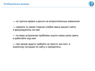 Злободневные выводы
— не тратьте время и деньги на второстепенные изменения
— найдите то самое главное слабое звено вашего сайта
и фокусируйтесь на нем
— по мере устранения проблемы ищите новое узкое звено
и работайте над ним
— при заказе аудита требуйте не просто чек-лист, а
аналитику ситуации по сайту и приоритеты.
 