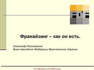 Франайзинг – как он есть.
Александр Ногачевский
Вице президент Федерации Франчайзинга Украины
www.fdf.org.ua ; www.BuyUA.org
 