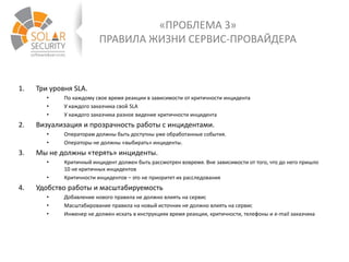 «ПРОБЛЕМА 3»
ПРАВИЛА ЖИЗНИ СЕРВИС-ПРОВАЙДЕРА
1. Три уровня SLA.
• По каждому свое время реакции в зависимости от критичности инцидента
• У каждого заказчика свой SLA
• У каждого заказчика разное видение критичности инцидента
2. Визуализация и прозрачность работы с инцидентами.
• Операторам должны быть доступны уже обработанные события.
• Операторы не должны «выбирать» инциденты.
3. Мы не должны «терять» инциденты.
• Критичный инцидент должен быть рассмотрен вовремя. Вне зависимости от того, что до него пришло
10 не критичных инцидентов
• Критичности инцидентов – это не приоритет их расследования
4. Удобство работы и масштабируемость
• Добавление нового правила не должно влиять на сервис
• Масштабирование правила на новый источник не должно влиять на сервис
• Инженер не должен искать в инструкциях время реакции, критичности, телефоны и e-mail заказчика
 