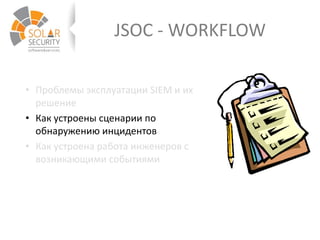 JSOC - WORKFLOW
• Проблемы эксплуатации SIEM и их
решение
• Как устроены сценарии по
обнаружению инцидентов
• Как устроена работа инженеров с
возникающими событиями
 