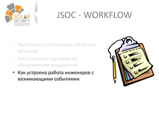 JSOC - WORKFLOW
• Проблемы эксплуатации SIEM и их
решение
• Как устроены сценарии по
обнаружению инцидентов
• Как устроена работа инженеров с
возникающими событиями
 
