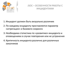 JSOC – ОСОБЕННОСТИ РАБОТЫ С
ИНЦИДЕНТАМИ
1. Инцидент должен быть визуально различим
2. По каждому инциденту проставляется параметр
«аггрегации» и базового скоринга
3. Необходима статистика по «развитию» инцидента и
оповещениям в случае повторения или не устранения
4. Критичность инцидента различна для различных
заказчиков
 