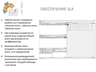 ОБЕСПЕЧЕНИЕ SLA
1. «Время жизни» инцидента
разбито на 3 промежутка:
«Зеленая зона», «Желтая зона»,
«Красная зона»
2. При переходе инцидента из
одной зоны в другую общий
Score увеличивается по
коэффициентам
3. Инженер обязан взять
инцидент с самым высоким
Score, а не приоритетом
4. Оповещения руководителей,
аналитиков при необходимости
«усиления» текущей команды
1-ой линии
 