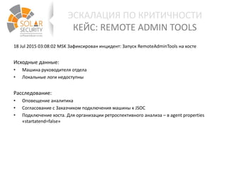 ЭСКАЛАЦИЯ ПО КРИТИЧНОСТИ
КЕЙС: REMOTE ADMIN TOOLS
18 Jul 2015 03:08:02 MSK Зафиксирован инцидент: Запуск RemoteAdminTools на хосте
Исходные данные:
• Машина руководителя отдела
• Локальные логи недоступны
Расследование:
• Оповещение аналитика
• Согласование с Заказчиком подключения машины к JSOC
• Подключение хоста. Для организации ретроспективного анализа – в agent properties
«startatend=false»
 