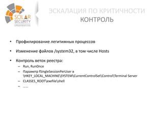 • Профилирование легитимных процессов
• Изменение файлов /system32, в том числе Hosts
• Контроль веток реестра:
– Run, RunOnce
– Параметр fSingleSessionPerUser в
HKEY_LOCAL_MACHINESYSTEMCurrentControlSetControlTerminal Server
– CLASSES_ROOTexefileshell
– ……
ЭСКАЛАЦИЯ ПО КРИТИЧНОСТИ
КОНТРОЛЬ
 