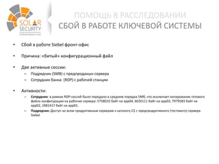 • Сбой в работе Siebel фронт-офис
• Причина: «битый» конфигурационный файл
• Две активные сессии:
– Подрядчик (SMB) с предпродакшн сервера
– Сотрудник банка (RDP) с рабочей станции
• Активности:
– Сотрудник: в рамках RDP-сессий было передано в среднем порядка 5Мб, что исключает копирование готового
файла конфигурации на рабочие сервера: 5758010 байт на app04, 6020111 байт на app03, 7979583 байт на
app02, 2481417 байт на app01.
– Подрядчик: Доступ ко всем продуктивным серверам к каталогу C$ с предпродуктивного (тестового) сервера
Siebel
ПОМОЩЬ В РАССЛЕДОВАНИИ
СБОЙ В РАБОТЕ КЛЮЧЕВОЙ СИСТЕМЫ
 