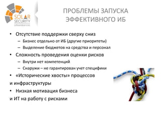 ПРОБЛЕМЫ ЗАПУСКА
ЭФФЕКТИВНОГО ИБ
• Отсутствие поддержки сверху сниз
– Бизнес отдельно от ИБ (другие приоритеты)
– Выделение бюджетов на средства и персонал
• Сложность проведения оценки рисков
– Внутри нет компетенций
– Снаружи – не гарантирован учет специфики
• «Исторические хвосты» процессов
и инфраструктуры
• Низкая мотивация бизнеса
и ИТ на работу с рисками
 