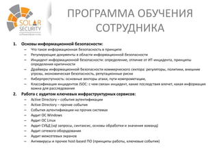 ПРОГРАММА ОБУЧЕНИЯ
СОТРУДНИКА
1. Основы информационной безопасности:
– Что такое информационная безопасность в принципе
– Регулирующие документы в области информационной безопасности
– Инцидент информационной безопасности: определение, отличие от ИТ-инцидента, принципы
определения критичности
– Драйверы информационной безопасности коммерческого сектора: регуляторы, политики, внешние
угрозы, экономическая безопасность, репутационные риски
– Киберпреступность: основные векторы атаки, пути компрометации,
– Классификация инцидентов JSOC: с чем связан инцидент, какие последствия влечет, какая информация
важна для расследования
2. Работа с аудитом ключевых инфраструктурных сервисов:
– Active Directory – события аутентификации
– Active Directory – прочие события
– События аутентификации на прочих системах
– Аудит ОС Windows
– Аудит ОС Linux
– Аудит СУБД (sql запросы, синтаксис, основы обработки и значения команд)
– Аудит сетевого оборудования
– Аудит межсетевых экранов
– Антивирусы и прочее host-based ПО (принципы работы, ключевые события)
 