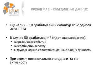 ПРОБЛЕМА 2 - ОБЪЕДИНЕНИЕ ДАННЫХ
• Сценарий – 10 срабатываний сигнатур IPS с одного
источника
• В случае 50 срабатываний (идет сканирование):
• 40 различных событий
• 40 сообщений в почту
• С трудом можно сопоставить данные в одну сущность
• При этом – потенциально это одна и та же
активность
 