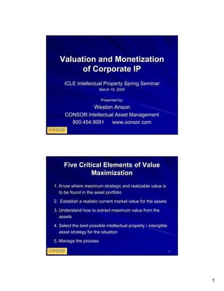 Valuation and Monetization
         of Corporate IP
     ICLE Intellectual Property Spring Seminar
                        March 16, 2009

                         Presented by:

                     Weston Anson
     CONSOR Intellectual Asset Management
       800.454.9091    www.consor.com




     Five Critical Elements of Value
               Maximization
1. Know where maximum strategic and realizable value is
   to be found in the asset portfolio

2. Establish a realistic current market value for the assets

3. Understand how to extract maximum value from the
   assets

4. Select the best possible intellectual property / intangible
   asset strategy for the situation

5. Manage the process

                                                                 2




                                                                     1
 