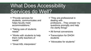 What Does Accessibility
Services do Well?
 “Provide services for
students, communicates and
helps faculty meet
accommodations.”
 “Taking care of students
needs”
 “Works with students to help
them notify teachers of
needs”
 “Great ASL interpreters”
 “They are professional in
dealing with
professors…They answer my
questions promptly and help
me clarify things”
 Alt format conversions
 Transcription for DHOH
students
 “Advocates for students”
 
