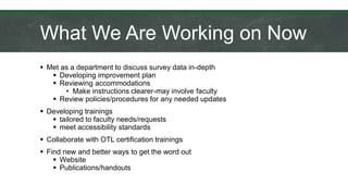 What We Are Working on Now
 Met as a department to discuss survey data in-depth
 Developing improvement plan
 Reviewing accommodations
• Make instructions clearer-may involve faculty
 Review policies/procedures for any needed updates
 Developing trainings
 tailored to faculty needs/requests
 meet accessibility standards
 Collaborate with OTL certification trainings
 Find new and better ways to get the word out
 Website
 Publications/handouts
 