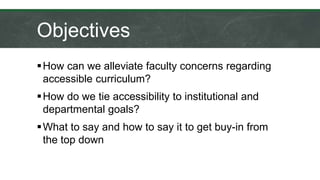 Objectives
How can we alleviate faculty concerns regarding
accessible curriculum?
How do we tie accessibility to institutional and
departmental goals?
What to say and how to say it to get buy-in from
the top down
 