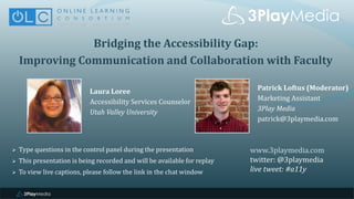 Bridging the Accessibility Gap:
Improving Communication and Collaboration with Faculty
Laura Loree
Accessibility Services Counselor
Utah Valley University
www.3playmedia.com
twitter: @3playmedia
live tweet: #a11y
 Type questions in the control panel during the presentation
 This presentation is being recorded and will be available for replay
 To view live captions, please follow the link in the chat window
Patrick Loftus (Moderator)
Marketing Assistant
3Play Media
patrick@3playmedia.com
 