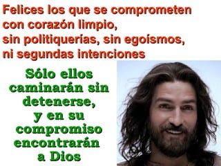 Felices los que se comprometen
con corazón limpio,
sin politiquerías, sin egoísmos,
ni segundas intenciones

Sólo ellos
caminarán sin
detenerse,
y en su
compromiso
encontrarán
a Dios

 