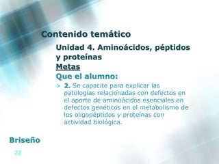 22
Contenido temático
Unidad 4. Aminoácidos, péptidos
y proteínas
Metas
Que el alumno:
> 2. Se capacite para explicar las
patologías relacionadas con defectos en
el aporte de aminoácidos esenciales en
defectos genéticos en el metabolismo de
los oligopéptidos y proteínas con
actividad biológica.
Briseño
 