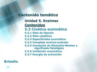 26
Contenido temático
Unidad 5. Enzimas
Contenidos
5.3 Cinética enzimática
5.3.1 Sitio de fijación
5.3.2 Sitio catalítico
5.3.3 Especificidad enzimática
5.3.4 Complejo enzima-sustrato
5.3.5 Constante de Michaelis-Menten y
significado fisiológico
5.3.6 Inhibición enzimática
5.3.7 Energía de activación
Briseño
 