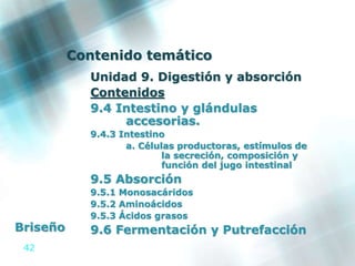 42
Contenido temático
Unidad 9. Digestión y absorción
Contenidos
9.4 Intestino y glándulas
accesorias.
9.4.3 Intestino
a. Células productoras, estímulos de
la secreción, composición y
función del jugo intestinal
9.5 Absorción
9.5.1 Monosacáridos
9.5.2 Aminoácidos
9.5.3 Ácidos grasos
9.6 Fermentación y PutrefacciónBriseño
 