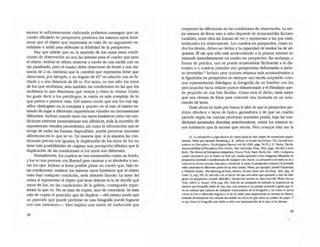 escena lo suficientemente elaborada podamos conseguir que un
cuadro dibujado en perspectiva produzca los mismos rayos lumí-
nicos que el objeto que representa se trata de un argumento es-
trafalario e inútil para defender la fidelidad de la perspectiva.
Hay que añadir que en la mayoría de los casos estas condi-
ciones de observación no son las mismas para el cuadro que para
el objeto. Ambos se deben observar a través de una mirilla con un
ojo paralizado, pero el cuadro debe observarse de frente a una dis-
tancia de 2 m, mientras que la catedral que representa tiene que
observarse, por ejemplo, a un ángulo de 450
en relación con su fa-
chada y a una distancia de 60 m. Por tanto, no son sólo los rayos
de luz que recibimos, sino también las condiciones en las que los
recibimos lo que detennina qué vemos y cómo lo vemos. Como
les gusta decir a los psicólogos: la visión es más compleja de lo
que parece a primera vista. Del mismo modo que una luz roja sig-
nifica odeténgase. en la autopista y .puerto- en el mar, el mismo es-
tímulo da lugar a diferentes experiencias visuaJes en circunsmncias
diferentes. Incluso cuando tanto los rayos lumínicos como las con·
didones externas momentáneas son idénticas, toda la sucesión de
experiencias visuales precedentes, así como la información que se
recoja de todas las fuentes disponibles, puede provocar enormes
diferencias en lo que se ve. De manera que, si ni siquiera las con-
diciones previas son iguales, la duplicación de los rayos de luz no
tiene más posibilidades de originar una percepción idéntica que la
duplicación de las condiciones si los rayos son diferentes.
Normalmente, los OJadros se ven enmarcados contra un fondo,
y los ve una persona con libertad para caminar a su alrededor y mo-
ver los ojos. Incluso si fuera fXlSible pintar un cuadro que, bajo es-
tas condiciones, emitiera los mismos rayos lumínicos que el objeto
visto bajo OJalquier condición, seria absurdo hacerlo. la tarea del
artista al representar el objeto que tiene delante es la de decidir qué
rayos de luz, en las condiciones de la gaJeria, conseguirán repre-
sentar lo que ve. No se trata de copiar, sino de comunicar. Se trata
más de -captar el parecido- que de duplicar -del mismo modo que
un parecido que p'uede perderse en una fotografia puede lograrse
con una caricatura-o Esto implica una suerte de traducción que
28
compensa las diferencias en las condiciones de observación. La me--
jor manera de llevar esto a cabo depende de innumerables faaores
variables, entre ellos las formas de ver y representar a las que están
habituados los obsenradores. Los cuadros en perspectiva, como to-
dos los demás, deben ser leídos y la capacidad de leerlos ha de ad-
quirirse. El ojo que sólo está acostumbrado a la pintura oriemal. no
entiende inmediatameme un cuadro en perspectiva. Sin embargo, a
fuerza de práctica, uno se puede acostumbrar fácilmente a la dis-
torsión o a cuadros pintados con perspectivas defonnadas o inclu-
so invertidas.'5 Incluso para quienes estamos más acostumbrados a
la figuración en perspectiva no siempre nos resulta aceptable como
una representación fidedigna: la fOlografia de un hombre con los
pies lanzados hacia delante parece distorsionada y el Himalaya que-
da pequeño en una foto familiar. Como reza el dicho, nada mejor
que una cámara de fotos para convertir una montaña en un mon-
toncito de tierra.
Hasta ahora he dado por buena la idea de que la perspectiva piC-
tórica obedece a leyes de óptica geométrica y de que un cuadro
pintado según las normas pictóricas normales podrá, bajo las con-
diciones anormales descrilas anteriormente, emitir los mismos ta-
yos lumínicos que la escena que retrata. Pero aunque ésta sea la
15. La adaptación ~ ~cul05 tk vario!; tipos h:I sido objew de numerosos experi-
men[os. Vbse por ejemplo HodIbefg, J. E., ·Efferu oI GestaJ[ RevoIutlon: The Comen Sym-
posium on Pen:eption•• Psj-ebolo¡,/w/ Rev/ew, vol. 64. 1959. p:;!igs. 74-75;J. G. Taylor. 7be & .
oollfollm/Basisojhm!pfirm. New H~ven, YOlle Unlverslly p~ 1962. p:;!igs. 166-185; e trvin
Rock. 7beNalll1vojPeraplua/ AMptatlo". Nueva York, Da.s;c Books Inc.• 1966. Cualquier,¡
puede comprobar por aí mismo lo ricil que resulta aprender a leer imlgenes dibuj:ldas en
petspeCtiva invertida o wnsfOl'!l1;lda de cmlquier 000 modo. La perspectiva irwenida se da a
menudo en el me oriental, bizantino y medieval. A veces, la pe!SpeCtiv:l1'lOlTll31 Y la invertida
esón presentes en direft:nIeS partes de un solo Cll:Idro. Vbse, por qemplo, Leonid Ouspensky
Y Vladirnlr l.oMky. TbeMer;m¡"8 ojlams. BosIon. Bosmn Book and An Shop. 1952. ~, 42
(nool 1), p:;!ig. 200. En relación ron el hecho de que uno tiene que aprender a '=' las im;I-
genes en perspectiva roorm:al. MdvilleJ. Herskovits escribe en Mim a"d H/s m:>rl<5, Nueva
York. Alfred A. Knopf. 1948, ~g. 381: ·Más de un etnógrafo Illl relatado la experiencia de
mostrar una fO«:lgJafm nítid:t de una casa. una persona o un paisaje conocido a gerue que v;'
ve en culturas que c:a.= de cualquier <:OOOci.miemo de la fOlOgr.ÚllIl y ver cómo el nativo
0010<::1 la fOlo a diferentes :ingulO$ y le d:I la vuelllll para inspeccion:lt su reverso en blanco.
lr.ltando de imeqnetar ese clmulo sin sentido de IOI1Oi5 de grl:¡ sobre un pedwJ de papel. y
es que h= la ro!Ogr.ÜI mh nítida. es sólo UI1ll inlerpremd6n de )o que ve la dmara•.
29
 