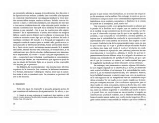 ya encontrado además la manera de manifestarlas. Los discursos o
las figuraciones que seruuan unidades bien conocidas y las agrupan
en conjuntos estandarizados con etiquetas familiares a veces pue-
den sernos útiles aunque resulten tediosos. Señalar nuevos ele-
mentos o dases, o elementos familiares, con etiquelaS de otto tipo
o con nuevas combinaciones de viejas etiquelaS puede resultar re-
velador. Gombrich hace hincapi~ en la metáfora de Constable: ·la
pinrura es una ciencia [" .1 en la que los cuadros son sólo experi-
menlOS-.27
En la representación el anista debe utilizar sus antiguos
h:ibitos cuando quiere obtener nuevos objetos y conexiones. Si su
cuadro se reconoce como algo que no llega a referirse del todo al
mobiliario cotidiano del mundo, o si demanda ser asignado a una
categoria común de madros pero se resiste a ello, podrá sacar a re-
lucir parecidos y diferencias olvidadas, forzar asociaciones inusua-
les y, hasta cierto punto, reconstruir nuestro mundo. Si el sentido
del madro, además de estar bien elaborado, se entiende bien, si las
rea1ineaciones que efectúa directa e inditectamente son interesan-
tes e importantes, el cuadro --como cualquier experimento cru-
cial- comportad una verdadera contribución al conocimiento.
Parece ser que Picasso, en una ocasión en que alguien se quejó de
que su retrato de Gertrude Stein no se parecía a ~sta, respondió:
-No importa, ya se parecerá•.
En defmitiva, las representaciones y las descripciones efectivas
requieren de la invención. Son creativas. Se infonnan muruamen-
te y forman, relacionan y distinguen objetos. Decir que la natura-
leza imita al arte es quedarse cono. la naruraleza es producto del
arte y del discurso.
8. REAUSMO
Todo esto sigue sin responder la pequei'la pregunta acerca de
qué constituye el realismo en la representación. En efecto, a juz-
T1. Tomado de j¡¡ cu.aruo conft'fencia de Coruiable en b Royal Instirudon, en 1836;
vbse C. R. I.e:d!e, J,femo/r: oflb,LIfo o{john Om.sJ4b1e, jonathan Mayne (comp.), l.ondre.s,
Phaldoo Preu, l~ l, ~8. 32,3.
gar por lo que hemos visto hasta ahora, no se tratará de ningún ti-
po de semejanza con la realidad. Sin embargo, lo cierto es que es-
tablecemos comparaciones entre determinadas representaciones
bap.ndonos en su realismo, naturalismo o fidelidad. Si el criterio
no puede ser la semejanza, ¿CUál puede ser?
Una respuesta común a esta pregunta consiste en afirmar que
la prueba de la fidelidad es el engaño, que un cuadro es realista
en la medida en que constituye una ilusión que funciona, que ha-
ee que el observador suponga que lo que ve es aquello que re-
presenta, o que comparte sus características. En or.ras palabras, se
supone que la probabilidad d~confundit la representación con lo
representado sirve como medida del realismo. Esto implica un cier-
to avance desde la teoña de la representación como copia, ya que
lo que cuenta aquí no es ya el grado e n el que el cuadro duplica
un objeto, sino hasta qu~ punto el cuadro y el objeto, en condi-
ciones de observación apropiadas para cada uno, provocan las mis-
mas respuestas y expectativas. Además, el hecho de que las re-
presentaciones ficticias difieran entre sí en el grado de realismo no
entraña una contradicción de partida de esta teoria, ya que a pe-
sar de Que los centauros no existen, un cuadro realista bien pue-
de engañarme haciendo que lome el cuadro por un centauro.
Sin embargo, este planteamiento entraña algunas dificultades.
Lo que engaña depende de lo observado y, a su vez, lo observado
varia según los hábitos y los intereses. Si la probabilidad de confu-
sión es 1, ya no tenemos representación, sino identidad. Además,
la probabilidad raramente es mucho mayor que cero, ni siquiera pa-
ra eJ más engañoso de los lrompe-i'oeil visto en condiciones expo-
sitivas normales. Ver un cuadro como madro impide que lo tome-
mos por cualquier otra cosa y las condiciones apropiadas para su
observación (es decir, enmarcado, contra un fondo liso, etc.) están
calculadas para prevenir el engaño. El engaño requiere cienas (re-
laS, como un entorno sugerente o una mirilla que oculte el marco
y la pared. Pero, en condiciones tan excepcionales, el engaño no
constituye una prueba de realismo; con la suficiente escenificación,
hasta el cuadro menos realista nos puede resultar engañoso. El en-
gaño cuenta menos como medida de realismo que como evidencia
45
 