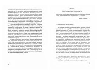 racterizadones elementales mediante conjunción, altemancia, cuan-
tificación, etc. De este modo, una caracterización pictórica puede
decir los colores que tiene el cuadro en diferentes puntos o de-.
clarar que el color en un cierto punto se encuentra dentro de una
detenninada gama, o aHrmar que los colores en dos lugares son
complementarios, etc. En resumen: una caracterización pictórica
nos dict: más O menos completamente y más o menos específica-
mente qué colores se encuentran en qué lugares del cuadro. Y las
propiedades que se le atribuyen correccamente a un cuadro por
una caracterización pictórica son sus propiedades pictóricas.
Todo esto, sin embargo, es demasiado específico. Aunque la
fórmula puede ampliarse un poco sin dificultad, se resiste a la ge-
neralización. Las esculturas, en las que la denotación depende de
propiedades esculturales como la forma, representan; pero las pa-
labras, en las que la denotación depende de propiedades verbales
como la manera de deletrearlas, no representan nada. Todavía no
hemos abordado la diferencia crucial entre propiedades pictóricas
y verbales, entre símbolos o sistemas no-lingüísticos y lingüísticos,
que pennite establecer la diferencia entre la representación en ge-
neral y la descripción.
Lo que hemos hecho hasta ahora es subsumir la representa~
ción, junto con la descripción, en la denotación. Esto nos ha per-
mitido alejar la representación de esas ideas auoHadas que la en-
tienden como un proceso flSico idiosincrásico -pareddo al reflejo
de un espejo- y reconocerla como una relación simbólica relati-
va y variable. De esta manera, la representación se diferencia de
los modos no-denotativos de referencia, algunos de los cuales se-
rAn tratados en el siguiente capítulo. Pero la dificil pregunta de c6-
mo distinguir entre los sistemas representacionales y los lenguajes
no la retomaremos hasta más adelante.
52
CAPITuw 2
EL SONIDO DE LOS CUADROS
~JJdotrf'".stiTttu!lr¡erlSwfr.jlldulrnifmil'Url't!CtW;Ilffl!WI'l i,I¿¡(,r,.dulrnlS·m/ll'U.)
curoas, de lo rigido a lo suelto, del sometim(ellto a lo compacto.
1. UNA DIFERENCIA DE CAMPO
En el habla cotidiana ut.il.izamos la palabra .expresar- con tan
poco cuidado como la palabra ·representar·. Podemos decir que
una frase expresa lo que afLrma, describe o sugiere. Asimismo, po-
demos decir que un cuadro expresa un sentimiento, un hecho, una
idea o una personalidad. Quizá sea posible empezar a poner un
poco de orden en este caos si conseguimos aislar una relación ca-
racterística y peculiar de la expresión que la distinga de la repre-
sentación y de otros tipos de referencia en las anes. El primer pa-
so sería resolver una ambigüedad generalizada: que una persona
exprese tristeza puede significar que expresa el sentimiento de tris-
teza o que expresa el hecho de que tiene ese sentimiento. Esto
complica la cuestión, ya que, obviamente, una persona puede ex-
presar una tristeza que ni tiene ni dice que tiene, o puede tener o
decir que tiene un sentimiento que no expresa. De manera que
creo que conviene empezar por restringir -expresar- a los casos en
los que se hace referencia a un sentimiento o a cualquier otra pro-
piedadl
en lugar de a la existencia de tal sentimiemo, Lo que im-
püca este mostrar o afumar que una propiedad está presente en una
• NOl3 en uno de Los dibujos de: Poim tlud lJlltllO P/tllle, uaducido por H. De:us!y-
!le YH. Reooy, Nueva York, SoIomon R. Guggenheim Foundation, 1947, págs. 188-189 (ed.
ca5I..: 1'''"/0 y /¡"'.'tI sobre e/plallo. Barcelona, P~ic6$, 1998).
l. El fl:Jgrame plalOllÍ$mO que parezco exhibir aqul se~ conegido en brew:.
53
 
