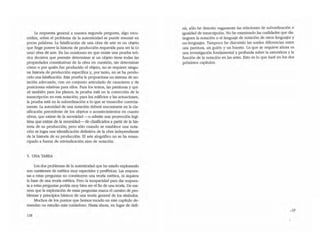 la respuesta general a nuestra segunda pregunta, algo escu~
rridiza, sobre el problema de la autenticidad se puede resumir en
pocas palabras. La falsificación de una obra de arte es un objeto
que fUlge poseer la historia de producción requerida para ser la (o
una) obra de arte. En las ocasiones en que existe una prueba teó-
rica decisiva que permite determinar si un objeto tiene todas las
propiedades constitutivas de la obra en cuestión, sin determinar
cómo o por quién fue producido el objeto, no se requiere ningu~
na historia de producción especifica y, por tanto, no se ha produ~
000 una falsificación. Esta prueba la proporciona un sistema de no--
tación adecuado, con un conjumo aniculado de caracteres y de
posiciones relativas para ellos. Para los textos, las partiruras y qui~
zá también para los planos, la prueba está en la corrección de la
transcripción en esta notación; para los edificios y las actuaciones,
la prueba está en la subordinación a lo que se transcribe correcta~
mente. la autoridad de una notación deberá encontrarse en la cJa~
sificación precedente de los objetos o acontecimientos en cuantO
obras, que exime de la necesidad --o admite una proyección legí-
tima que exime de la necesidad- de dasificarlos a partir de la his·
toria de su producción; pero sólo aJando se establece una nota-
ción se logra una identificación definitiva de la obra independiente
de la historia de su producción. El arte alográfico no se ha eman-
cipado a fuerza de reivindicación sino de notación.
5. UNA TAREA
Los dos problemas de la autenticidad que he estado explorando
son cuestiones de estética muy especiales y periféricas. Las respues-
las a estas preguntas no constituyen una teona estética, ni siquiera
la base de una teoría estética. Pero la incapacidad para dar respues-
ta a estas preguntas podria muy bien ser el fin de una teoría. De ma-
nera que la exploración de estas preguntas marca el camino de pro-
blemas y principios básicos de una teoría general de los símbolos.
Muchos de los puntos que hemos tocado en este capítulo de~
mandan un esrudio más cuidadoso. Hasta ahora, en lugar de defi-
118
nír, sólo he descrito vagamente las relaciones de subordinación e
igualdad de transcripción. No he exam.inado las cualidades que dis-
tinguen la notación O el lenguaje de notación de OtrOS lenguajes y
no--Ienguajes. Tampoco he discutido las sutiles diferencias entre
una panitura, un guión y un boceto. Lo que se requiere ahora es
una investigación fundamental y profunda sobre la naturaleza y la
función de la notación en las artes. Esto es lo que haré en los dos
próximos capítulos.
.19
 