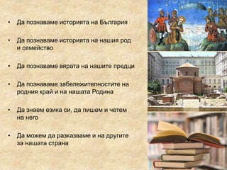 • Да познаваме историята на България
• Да познаваме историята на нашия род
и семейство
• Да познаваме вярата на нашите предци
• Да познаваме забележителностите на
родния край и на нашата Родина
• Да знаем езика си, да пишем и четем
на него
• Да можем да разказваме и на другите
за нашата страна
 