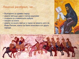 Паисий разбрал, че...
• българите са древен народ
• имали могъщи царе и силна държава
• създали са славянската азбука
• писали са книги
• имали са много светци и герои на вярата като св.
Йоан Рилски, които са били почитани и от други
народи.
 