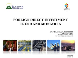FOREIGN DIRECT INVESTMENT
TREND AND MONGOLIA
JAVKHLANBAATAR SEREETER
DIRECTOR GENERAL
INVEST MONGOLIA AGENCY
FOR “DISCOVER MONGOLIA 2015”
Ulaanbaatar
2015.09.03
 
